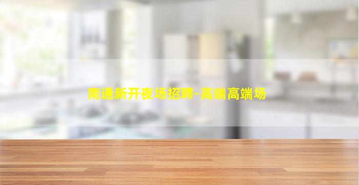 南通新开夜场招聘-高端高端场